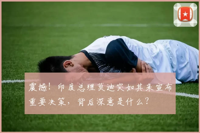 震撼！印度总理莫迪突如其来宣布重要决策，背后深意是什么？