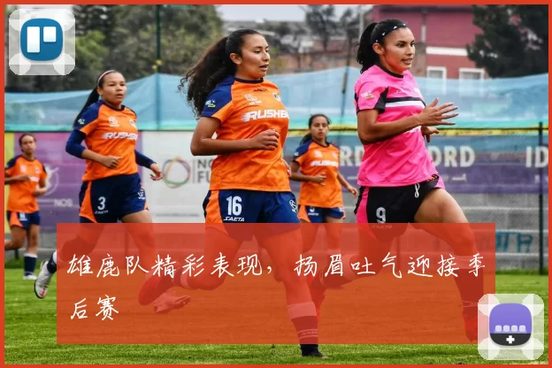 雄鹿队精彩表现，扬眉吐气迎接季后赛