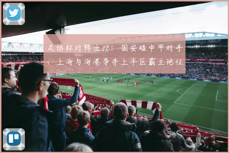 足协杯对阵出炉：国安碰中甲对手，上海与海港争夺上半区霸主地位